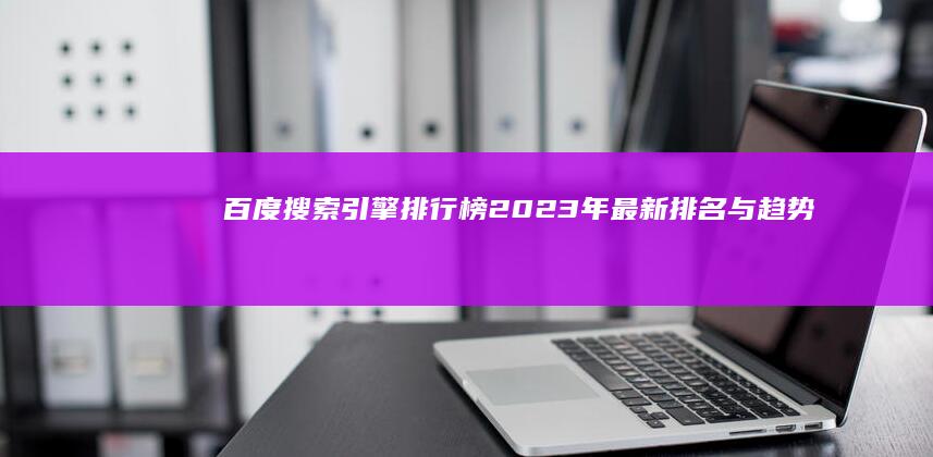 百度搜索引擎排行榜：2023年最新排名与趋势分析